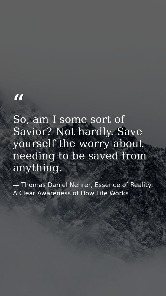 So, am I some sort of Savior? Not hardly. Save yourself the worry about needing to be saved from anything. — Thomas Daniel Nehrer, Essence of Reality: A Clear Awareness of How Life Works