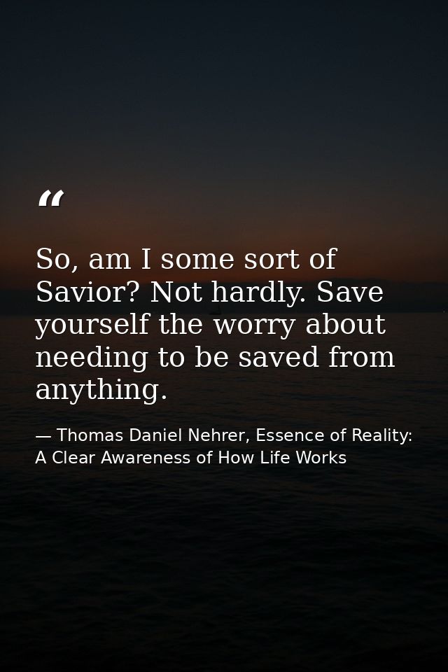 So, am I some sort of Savior? Not hardly. Save yourself the worry about needing to be saved from anything. — Thomas Daniel Nehrer, Essence of Reality: A Clear Awareness of How Life Works