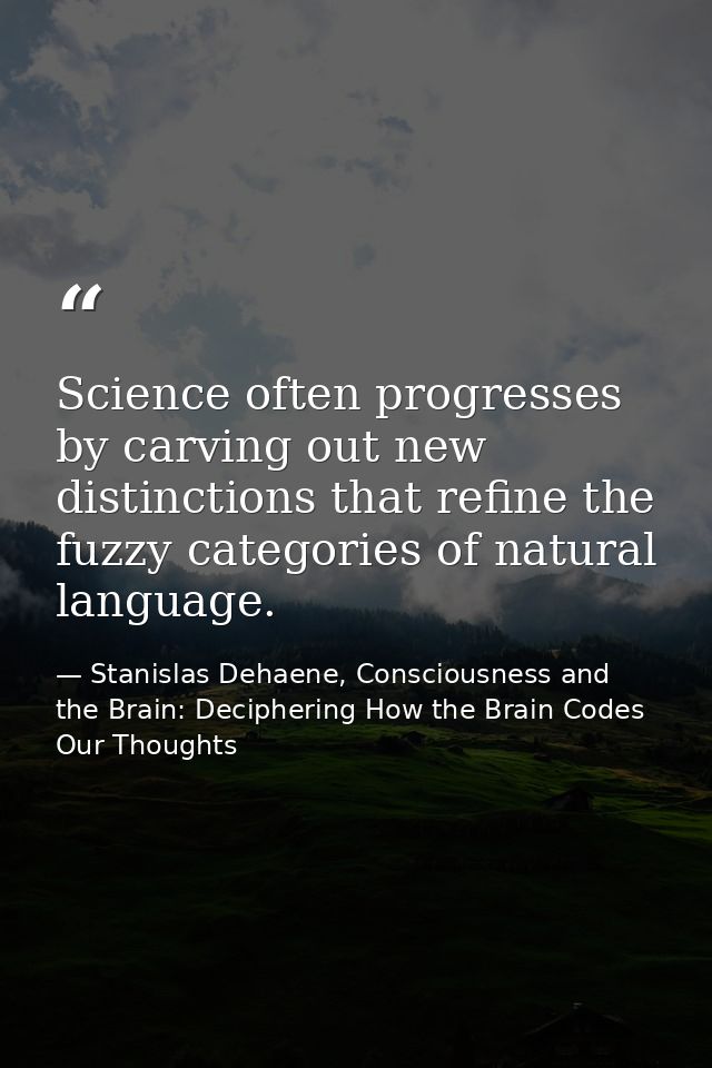 Science often progresses by carving out new distinctions that refine the fuzzy categories of natural language. — Stanislas Dehaene, Consciousness and the Brain: Deciphering How the Brain Codes Our Thoughts