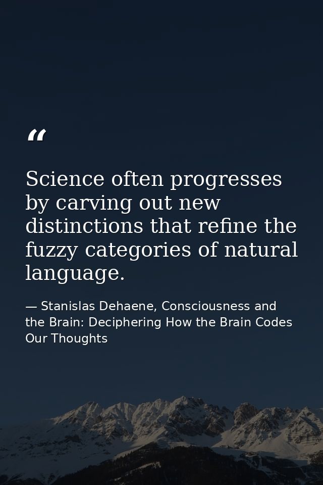 Science often progresses by carving out new distinctions that refine the fuzzy categories of natural language. — Stanislas Dehaene, Consciousness and the Brain: Deciphering How the Brain Codes Our Thoughts