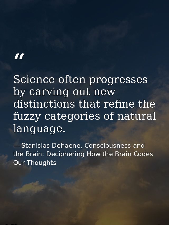 Science often progresses by carving out new distinctions that refine the fuzzy categories of natural language. — Stanislas Dehaene, Consciousness and the Brain: Deciphering How the Brain Codes Our Thoughts