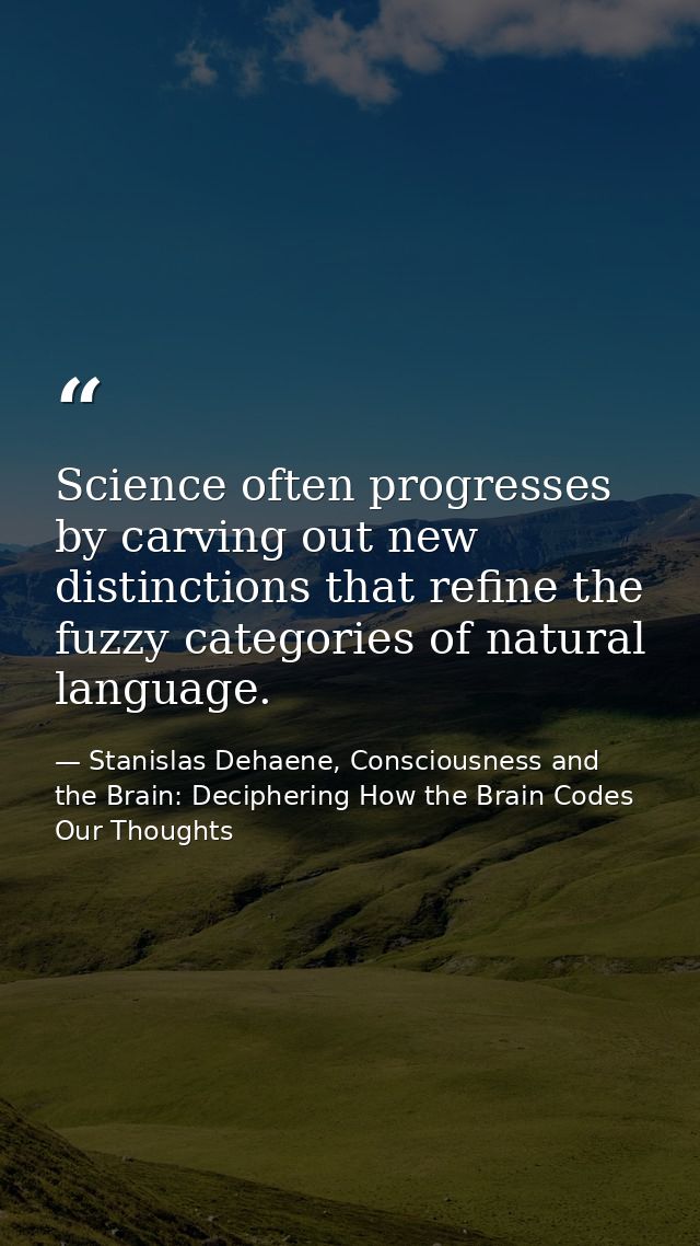Science often progresses by carving out new distinctions that refine the fuzzy categories of natural language. — Stanislas Dehaene, Consciousness and the Brain: Deciphering How the Brain Codes Our Thoughts