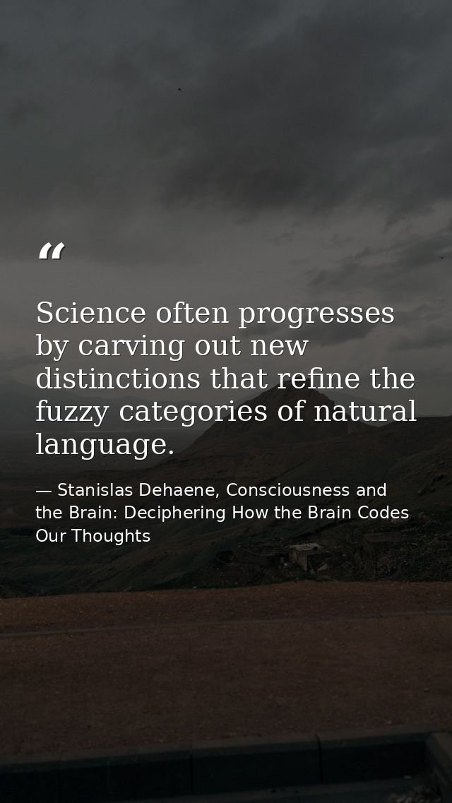 Science often progresses by carving out new distinctions that refine the fuzzy categories of natural language. — Stanislas Dehaene, Consciousness and the Brain: Deciphering How the Brain Codes Our Thoughts