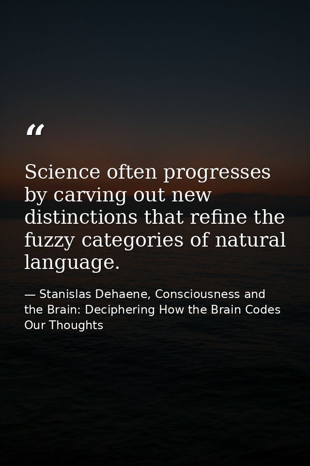 Science often progresses by carving out new distinctions that refine the fuzzy categories of natural language. — Stanislas Dehaene, Consciousness and the Brain: Deciphering How the Brain Codes Our Thoughts