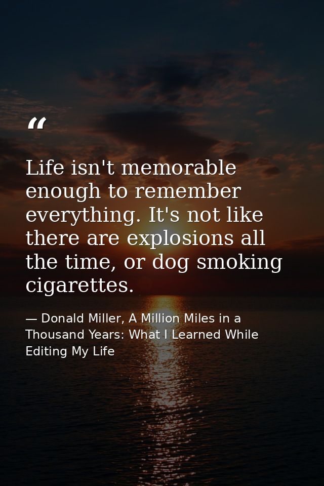 Life isn't memorable enough to remember everything. It's not like there are explosions all the time, or dog smoking ciga — Donald Miller, A Million Miles in a Thousand Years: What I Learned While Editing My Life