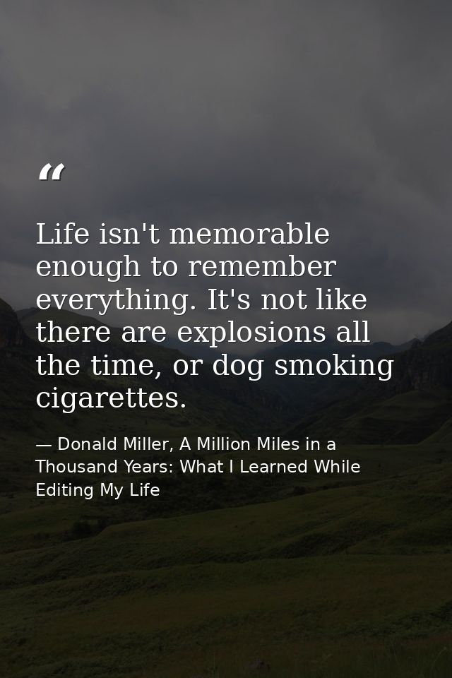 Life isn't memorable enough to remember everything. It's not like there are explosions all the time, or dog smoking ciga — Donald Miller, A Million Miles in a Thousand Years: What I Learned While Editing My Life