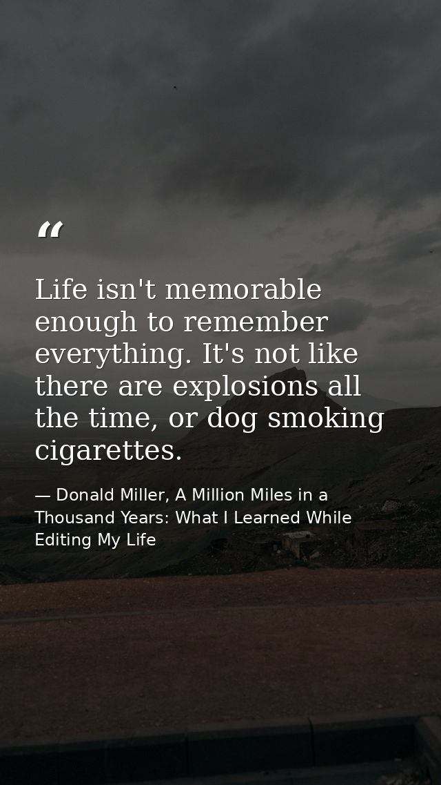 Life isn't memorable enough to remember everything. It's not like there are explosions all the time, or dog smoking ciga — Donald Miller, A Million Miles in a Thousand Years: What I Learned While Editing My Life