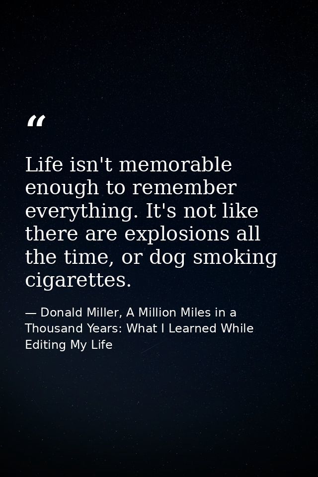 Life isn't memorable enough to remember everything. It's not like there are explosions all the time, or dog smoking ciga — Donald Miller, A Million Miles in a Thousand Years: What I Learned While Editing My Life