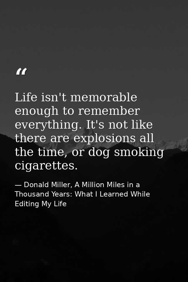 Life isn't memorable enough to remember everything. It's not like there are explosions all the time, or dog smoking ciga — Donald Miller, A Million Miles in a Thousand Years: What I Learned While Editing My Life