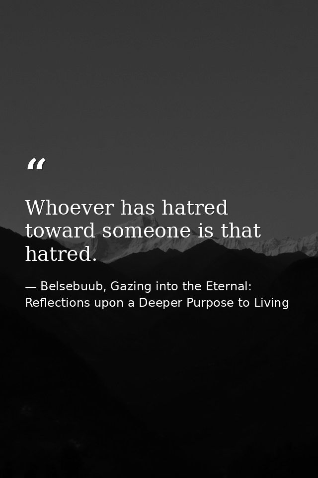 Whoever has hatred toward someone is that hatred. — Belsebuub, Gazing into the Eternal: Reflections upon a Deeper Purpose to Living