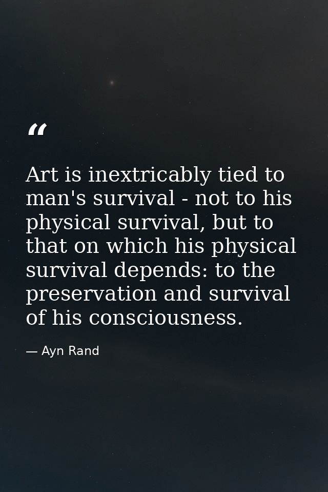 Art is inextricably tied to man's survival - not to his physical survival, but to that on which his physical survival de — Ayn Rand