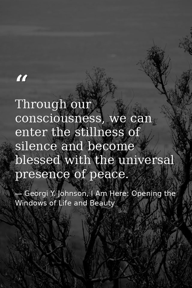 Through our consciousness, we can enter the stillness of silence and become blessed with the universal presence of peace — Georgi Y. Johnson, I Am Here: Opening the Windows of Life and Beauty
