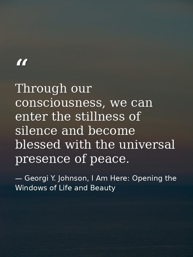 Through our consciousness, we can enter the stillness of silence and become blessed with the universal presence of peace — Georgi Y. Johnson, I Am Here: Opening the Windows of Life and Beauty