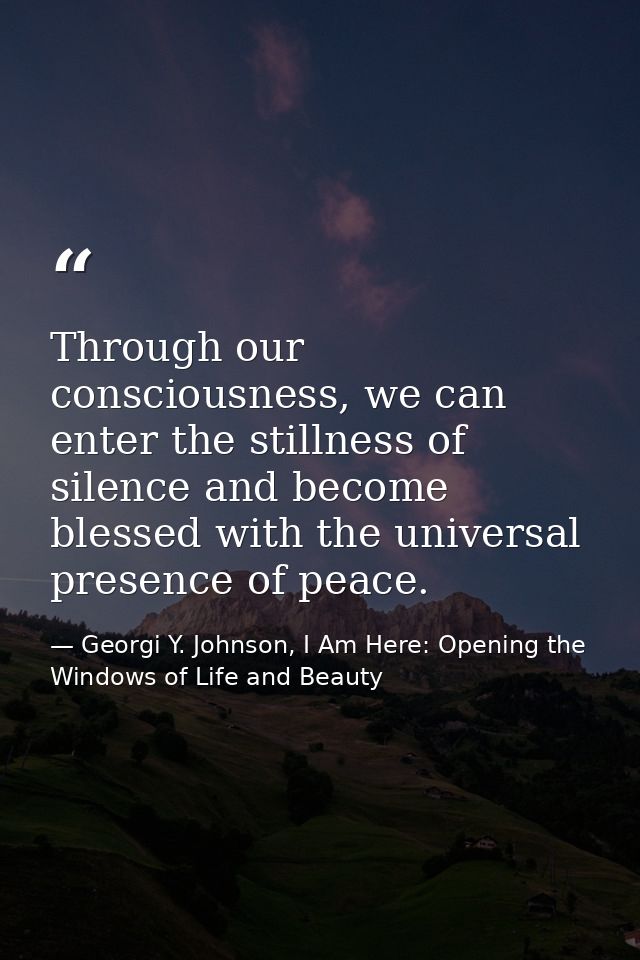 Through our consciousness, we can enter the stillness of silence and become blessed with the universal presence of peace — Georgi Y. Johnson, I Am Here: Opening the Windows of Life and Beauty