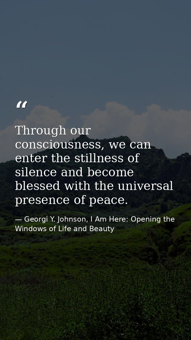 Through our consciousness, we can enter the stillness of silence and become blessed with the universal presence of peace — Georgi Y. Johnson, I Am Here: Opening the Windows of Life and Beauty