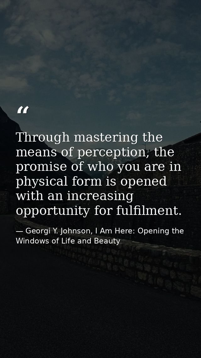 Through mastering the means of perception, the promise of who you are in physical form is opened with an increasing oppo — Georgi Y. Johnson, I Am Here: Opening the Windows of Life and Beauty