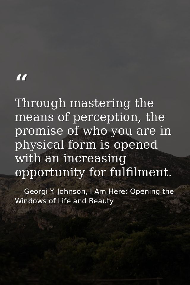 Through mastering the means of perception, the promise of who you are in physical form is opened with an increasing oppo — Georgi Y. Johnson, I Am Here: Opening the Windows of Life and Beauty