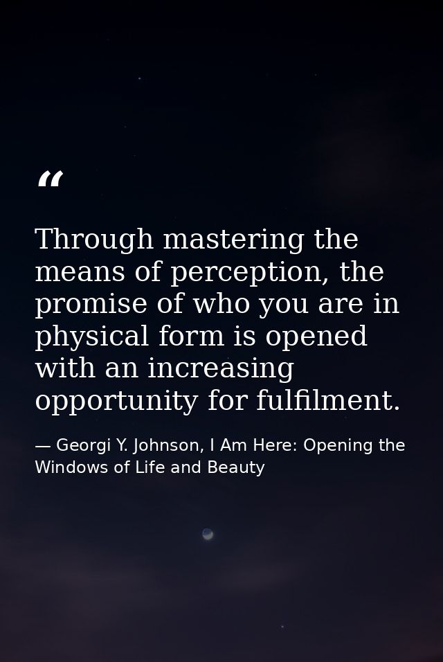Through mastering the means of perception, the promise of who you are in physical form is opened with an increasing oppo — Georgi Y. Johnson, I Am Here: Opening the Windows of Life and Beauty