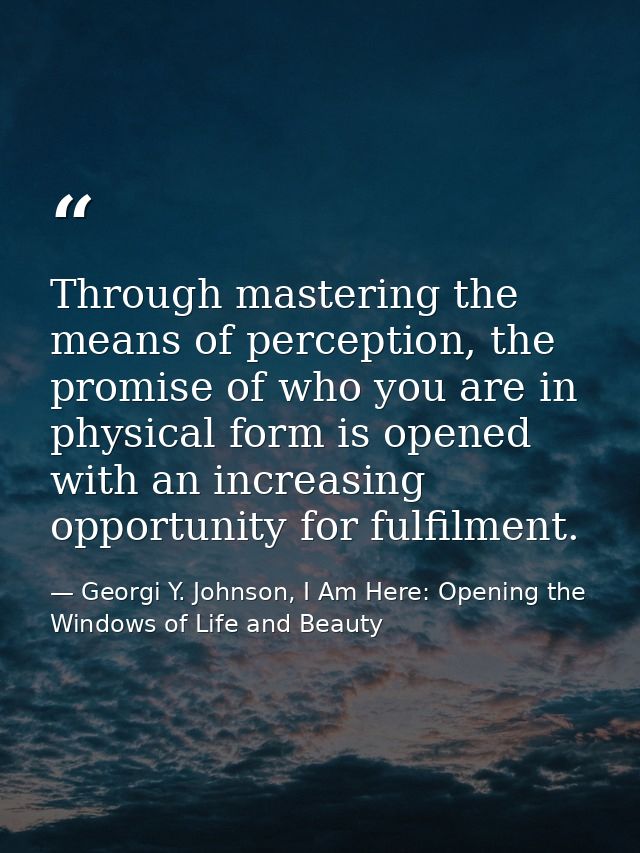 Through mastering the means of perception, the promise of who you are in physical form is opened with an increasing oppo — Georgi Y. Johnson, I Am Here: Opening the Windows of Life and Beauty
