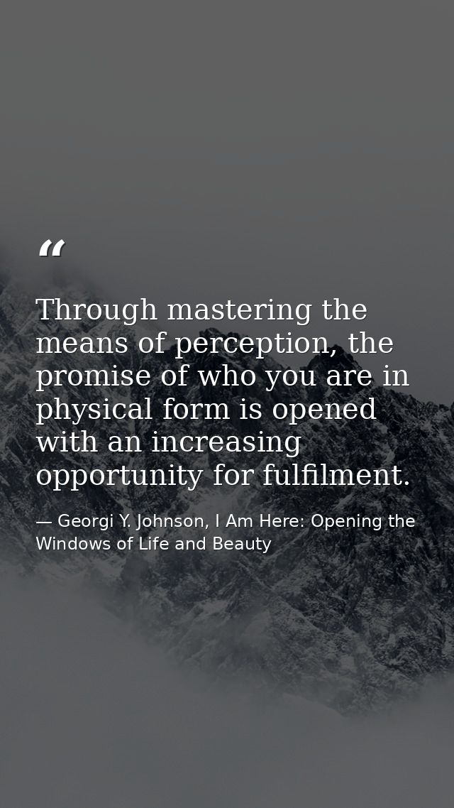 Through mastering the means of perception, the promise of who you are in physical form is opened with an increasing oppo — Georgi Y. Johnson, I Am Here: Opening the Windows of Life and Beauty