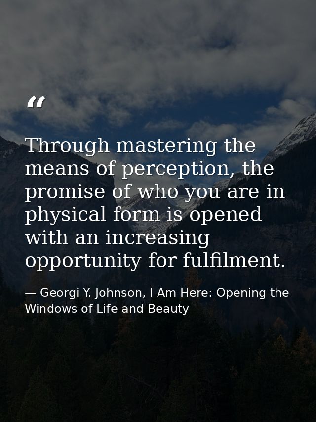 Through mastering the means of perception, the promise of who you are in physical form is opened with an increasing oppo — Georgi Y. Johnson, I Am Here: Opening the Windows of Life and Beauty