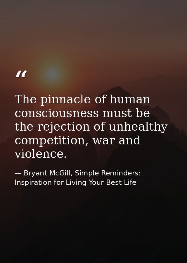 The pinnacle of human consciousness must be the rejection of unhealthy competition, war and violence. — Bryant McGill, Simple Reminders: Inspiration for Living Your Best Life