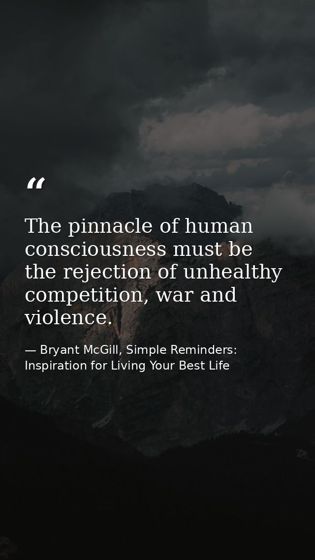 The pinnacle of human consciousness must be the rejection of unhealthy competition, war and violence. — Bryant McGill, Simple Reminders: Inspiration for Living Your Best Life