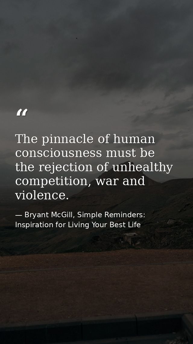 The pinnacle of human consciousness must be the rejection of unhealthy competition, war and violence. — Bryant McGill, Simple Reminders: Inspiration for Living Your Best Life