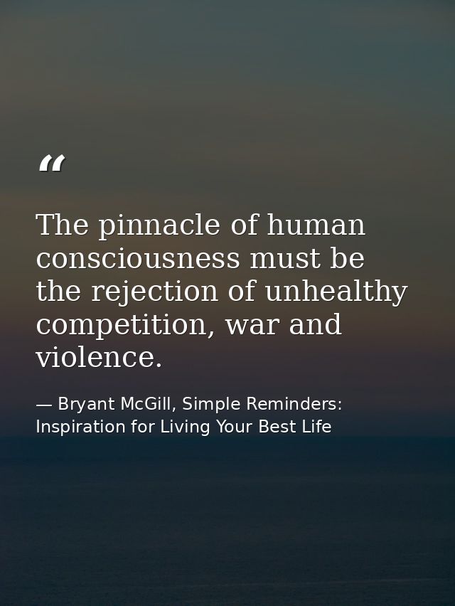 The pinnacle of human consciousness must be the rejection of unhealthy competition, war and violence. — Bryant McGill, Simple Reminders: Inspiration for Living Your Best Life