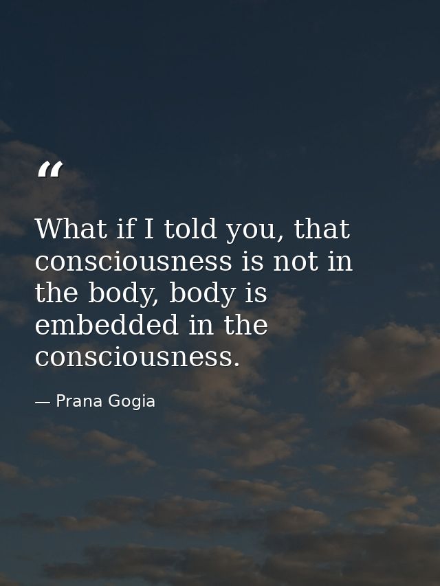 What if I told you, that consciousness is not in the body, body is embedded in the consciousness. — Prana Gogia