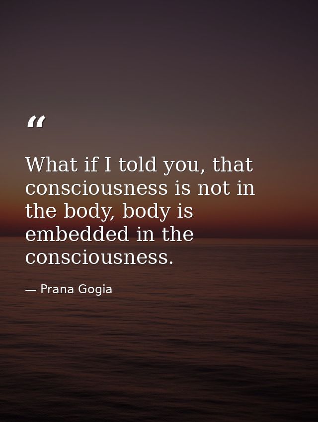 What if I told you, that consciousness is not in the body, body is embedded in the consciousness. — Prana Gogia