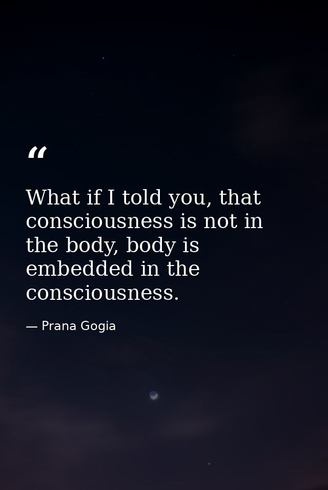 What if I told you, that consciousness is not in the body, body is embedded in the consciousness. — Prana Gogia