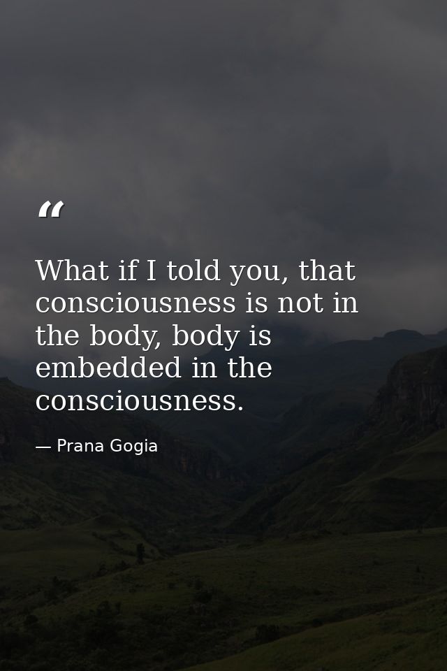 What if I told you, that consciousness is not in the body, body is embedded in the consciousness. — Prana Gogia