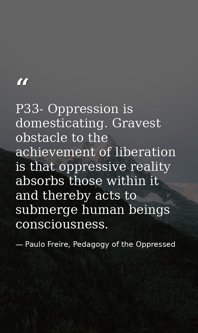 P33- Oppression is domesticating. Gravest obstacle to the achievement of liberation is that oppressive reality absorbs t — Paulo Freire, Pedagogy of the Oppressed