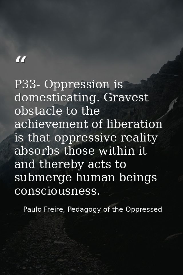 P33- Oppression is domesticating. Gravest obstacle to the achievement of liberation is that oppressive reality absorbs t — Paulo Freire, Pedagogy of the Oppressed