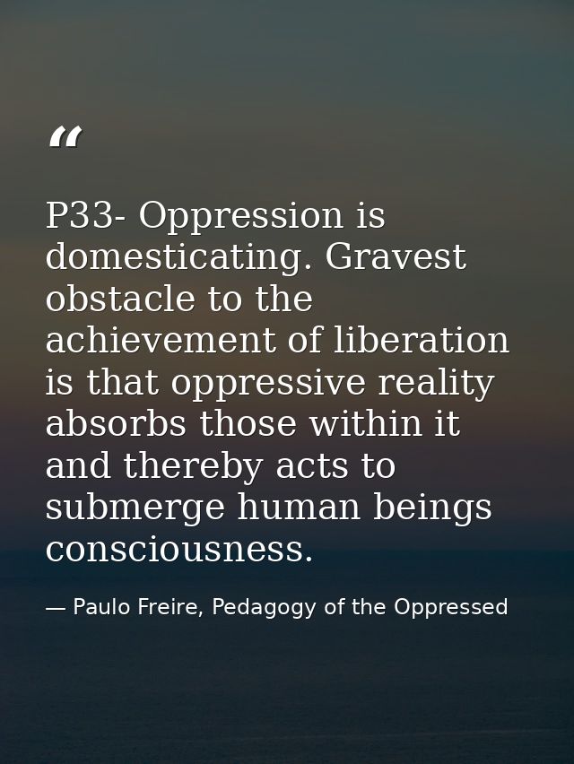 P33- Oppression is domesticating. Gravest obstacle to the achievement of liberation is that oppressive reality absorbs t — Paulo Freire, Pedagogy of the Oppressed