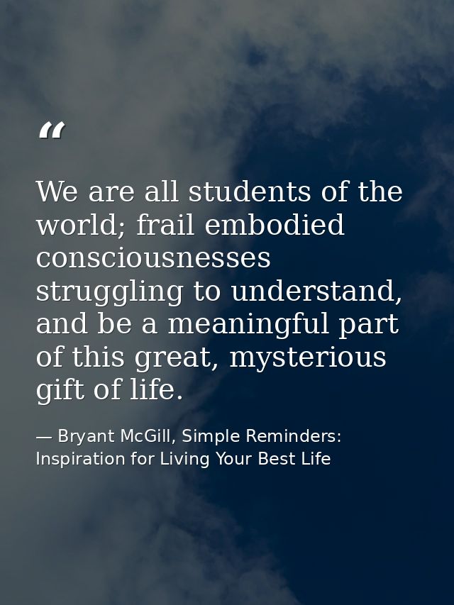 We are all students of the world; frail embodied consciousnesses struggling to understand, and be a meaningful part of t — Bryant McGill, Simple Reminders: Inspiration for Living Your Best Life