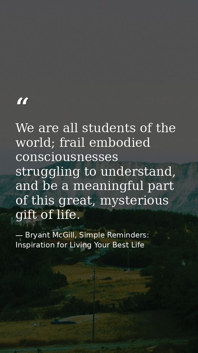 We are all students of the world; frail embodied consciousnesses struggling to understand, and be a meaningful part of t — Bryant McGill, Simple Reminders: Inspiration for Living Your Best Life