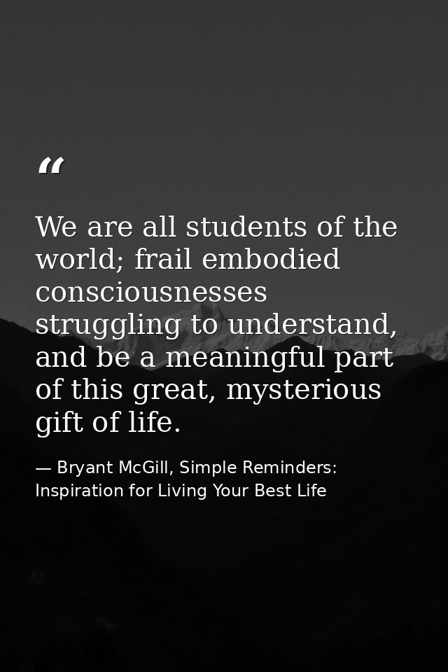 We are all students of the world; frail embodied consciousnesses struggling to understand, and be a meaningful part of t — Bryant McGill, Simple Reminders: Inspiration for Living Your Best Life