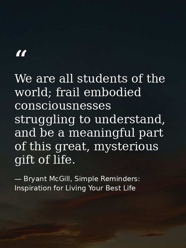 We are all students of the world; frail embodied consciousnesses struggling to understand, and be a meaningful part of t — Bryant McGill, Simple Reminders: Inspiration for Living Your Best Life