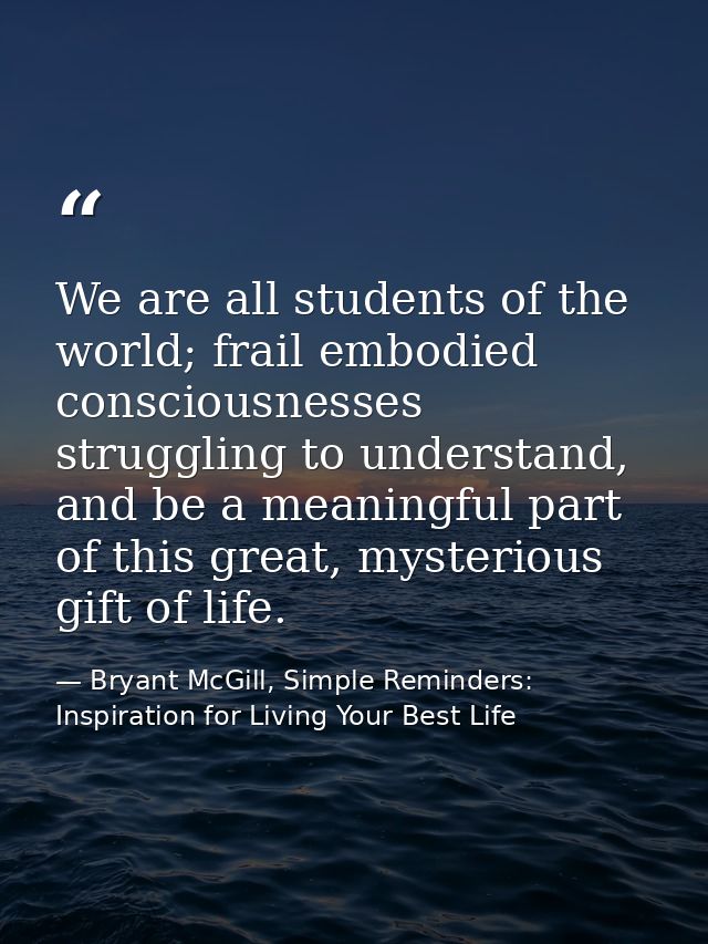 We are all students of the world; frail embodied consciousnesses struggling to understand, and be a meaningful part of t — Bryant McGill, Simple Reminders: Inspiration for Living Your Best Life