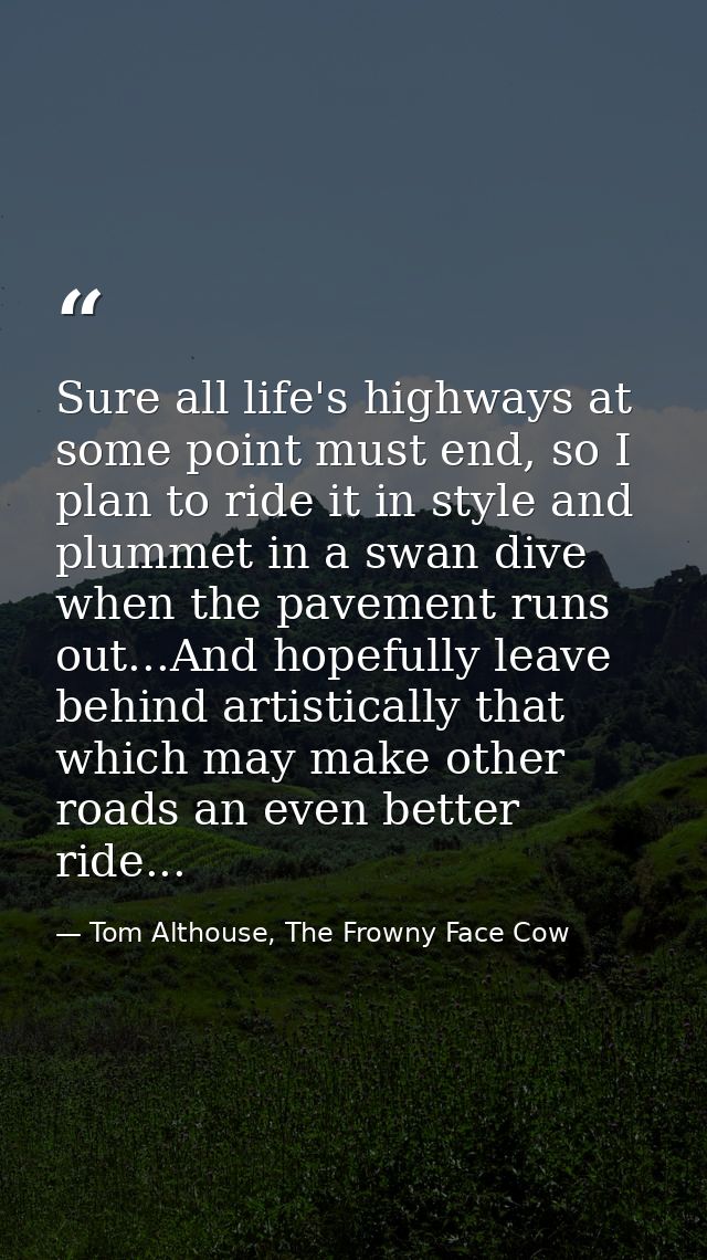 Sure all life's highways at some point must end, so I plan to ride it in style and plummet in a swan dive when the pavem — Tom Althouse, The Frowny Face Cow