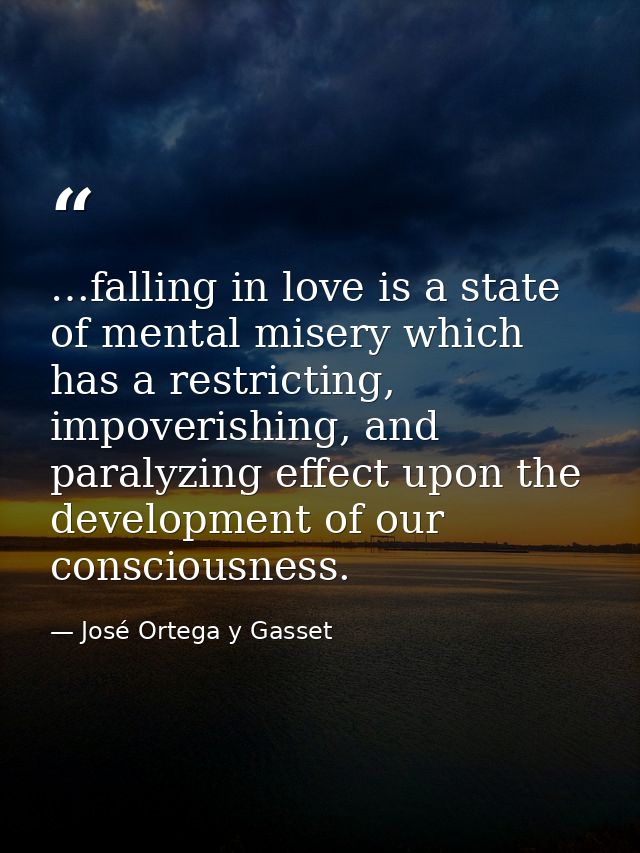 …falling in love is a state of mental misery which has a restricting, impoverishing, and paralyzing effect upon the deve — José Ortega y Gasset