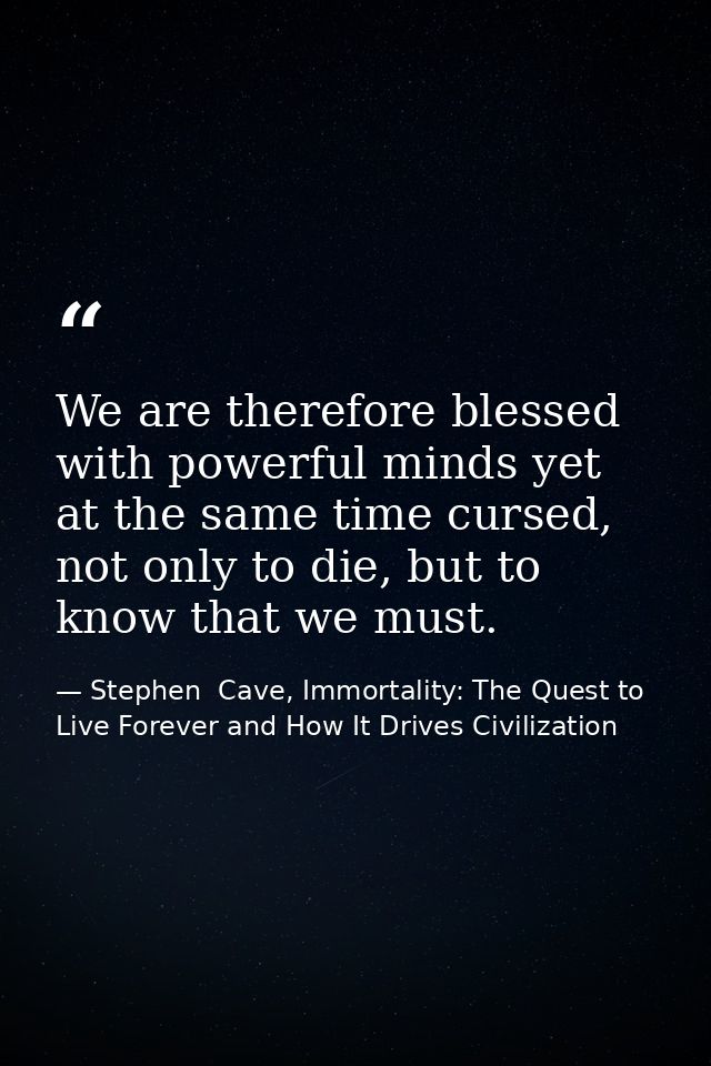We are therefore blessed with powerful minds yet at the same time cursed, not only to die, but to know that we must. — Stephen  Cave, Immortality: The Quest to Live Forever and How It Drives Civilization