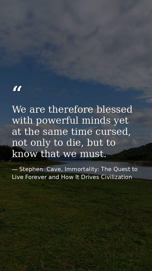 We are therefore blessed with powerful minds yet at the same time cursed, not only to die, but to know that we must. — Stephen  Cave, Immortality: The Quest to Live Forever and How It Drives Civilization