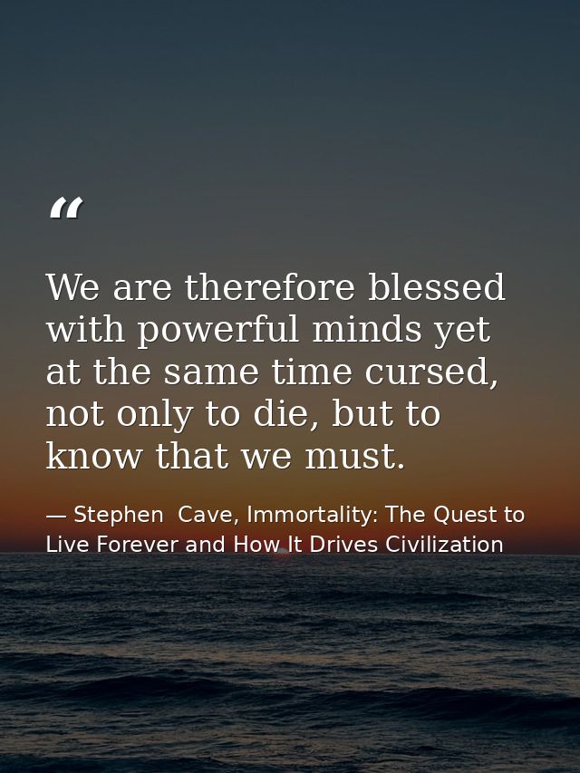 We are therefore blessed with powerful minds yet at the same time cursed, not only to die, but to know that we must. — Stephen  Cave, Immortality: The Quest to Live Forever and How It Drives Civilization