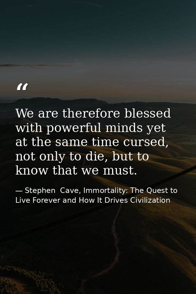 We are therefore blessed with powerful minds yet at the same time cursed, not only to die, but to know that we must. — Stephen  Cave, Immortality: The Quest to Live Forever and How It Drives Civilization
