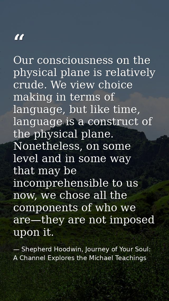 Our consciousness on the physical plane is relatively crude. We view choice making in terms of language, but like time,  — Shepherd Hoodwin, Journey of Your Soul: A Channel Explores the Michael Teachings
