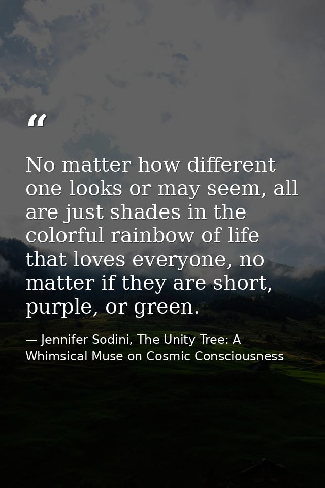 No matter how different one looks or may seem, all are just shades in the colorful rainbow of life that loves everyone,  — Jennifer Sodini, The Unity Tree: A Whimsical Muse on Cosmic Consciousness