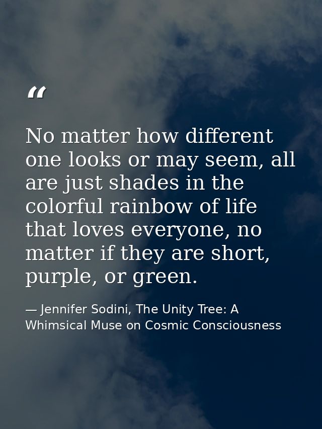 No matter how different one looks or may seem, all are just shades in the colorful rainbow of life that loves everyone,  — Jennifer Sodini, The Unity Tree: A Whimsical Muse on Cosmic Consciousness